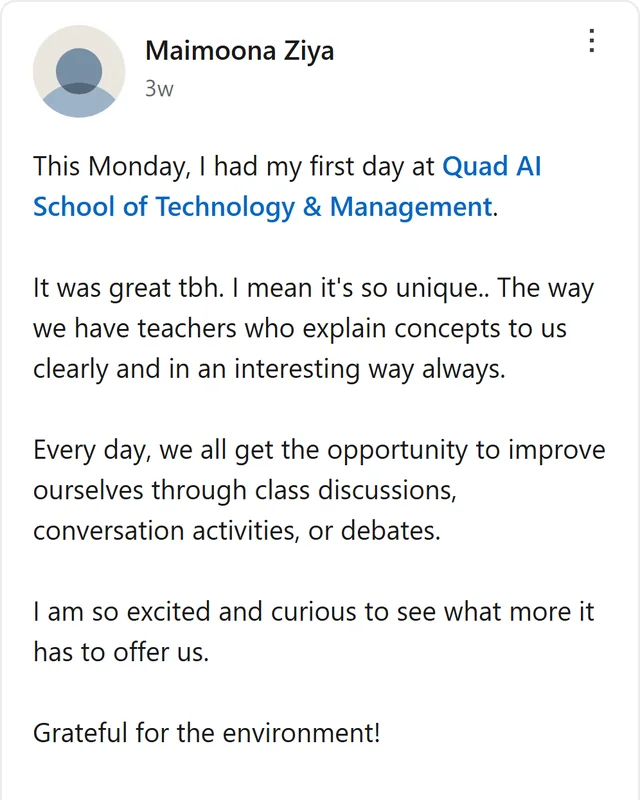 LinkedIn post by Maimoona Ziya: This Monday, I had my first day at Quad AI School of Technology & Management. It was great tbh. I mean it's so unique.. The way we have teachers who explain concepts to us clearly and in an interesting way always. Every day, we all get the opportunity to improve ourselves…