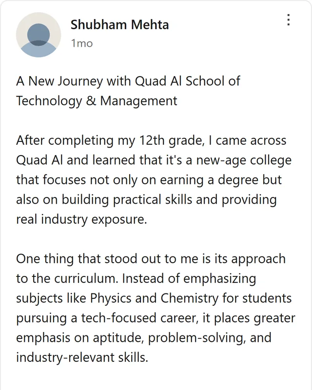 LinkedIn post by Shubham Mehta: A New Journey with Quad Al School of Technology & Management After completing my 12th grade, I came across Quad Al and learned that it's a new-age college that focuses not only on earning a degree but also on building practical skills and providing real industry exposure. One…