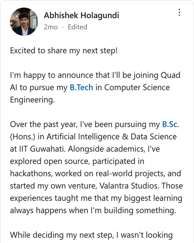LinkedIn post by Abhishek Holagundi: Excited to share my next step! I'm happy to announce that I'll be joining Quad AI to pursue my B.Tech in Computer Science Engineering. Over the past year, I've been pursuing my B.Sc. (Hons.) in Artificial Intelligence & Data Science at IIT Guwahati. Alongside academics, I've…